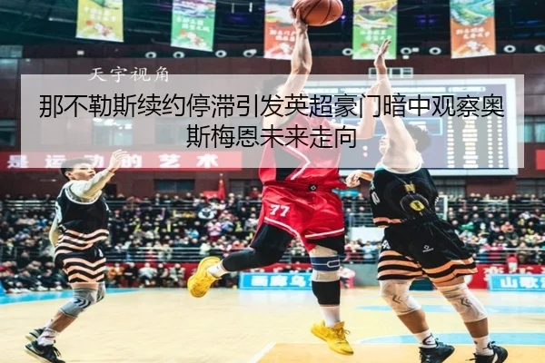 那不勒斯续约停滞引发英超豪门暗中观察奥斯梅恩未来走向