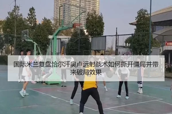 国际米兰复盘恰尔汗奥卢远射战术如何撕开僵局并带来破局效果 | kaiyun