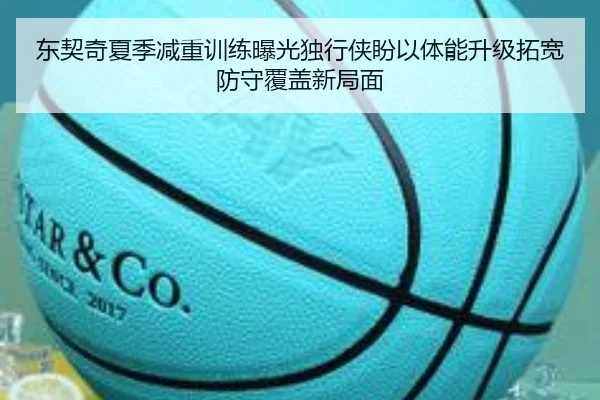 东契奇夏季减重训练曝光独行侠盼以体能升级拓宽防守覆盖新局面（kaiyun）