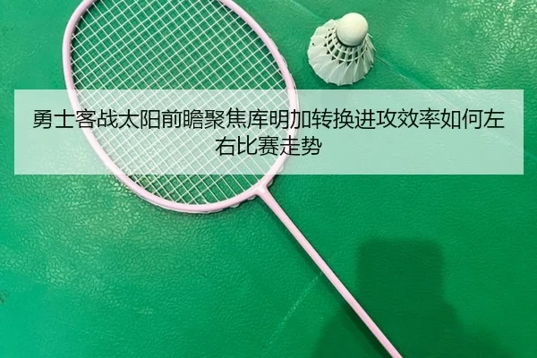 勇士客战太阳前瞻聚焦库明加转换进攻效率如何左右比赛走势